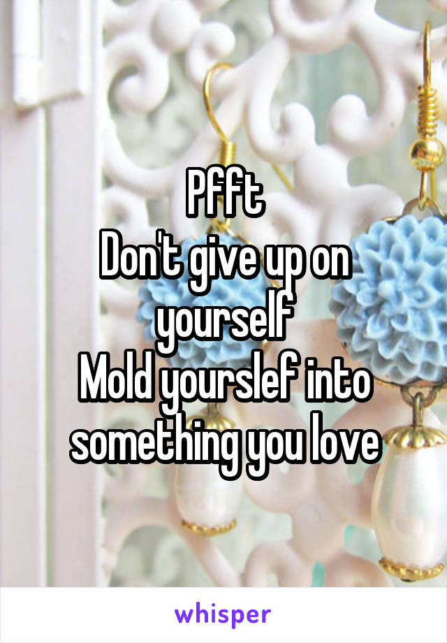 Pfft
Don't give up on yourself
Mold yourslef into something you love