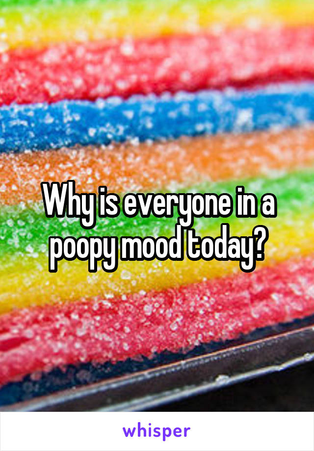 Why is everyone in a poopy mood today?