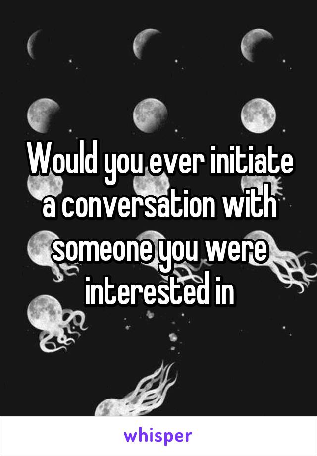 Would you ever initiate a conversation with someone you were interested in