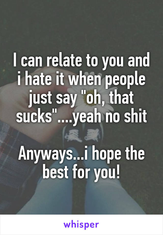 I can relate to you and i hate it when people just say "oh, that sucks"....yeah no shit

Anyways...i hope the best for you!