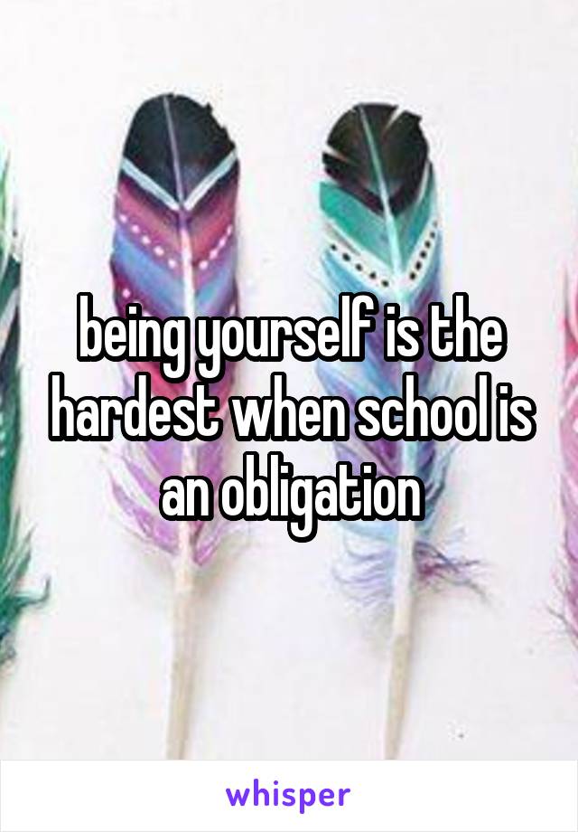 being yourself is the hardest when school is an obligation