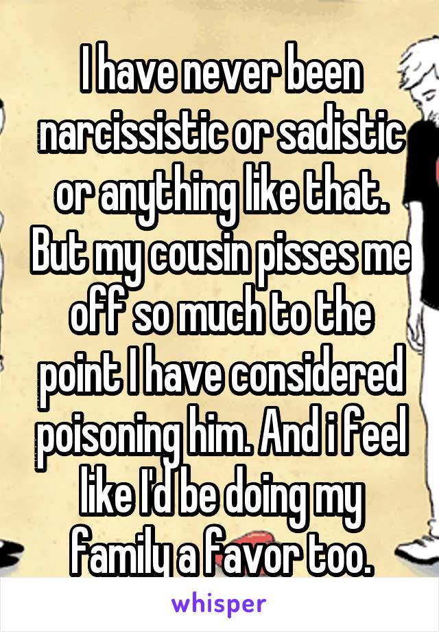 I have never been narcissistic or sadistic or anything like that. But my cousin pisses me off so much to the point I have considered poisoning him. And i feel like I'd be doing my family a favor too.