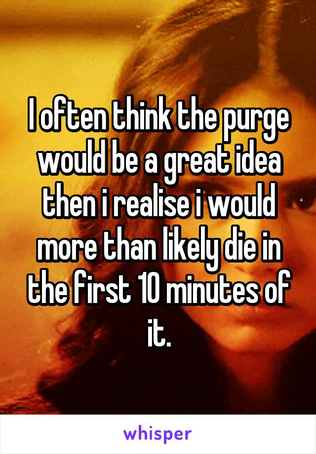 I often think the purge would be a great idea then i realise i would more than likely die in the first 10 minutes of it.