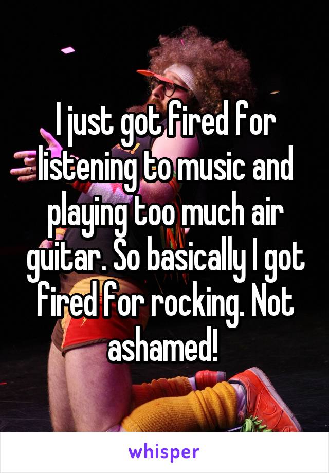 I just got fired for listening to music and playing too much air guitar. So basically I got fired for rocking. Not ashamed! 