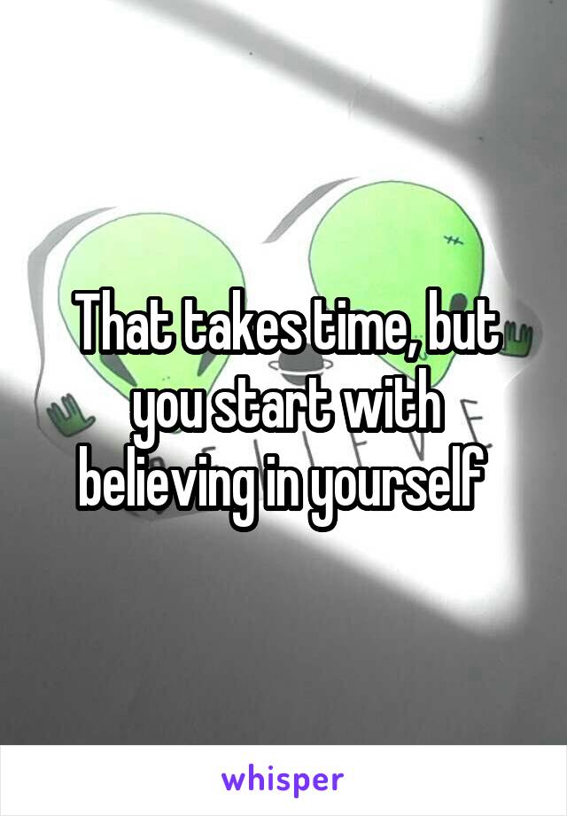 That takes time, but you start with believing in yourself 