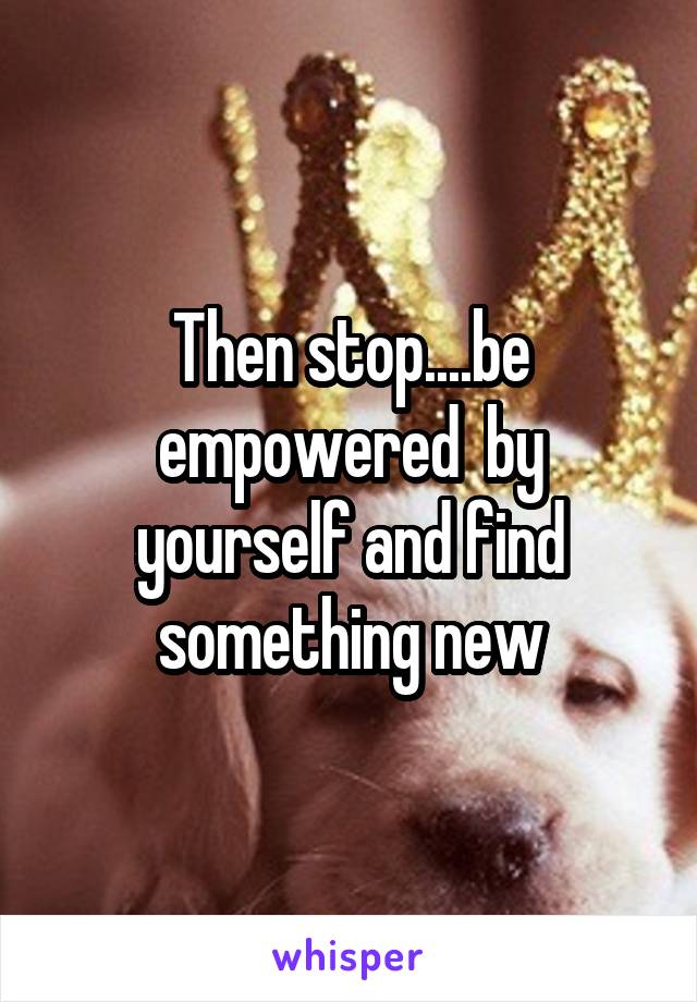 Then stop....be empowered  by yourself and find something new