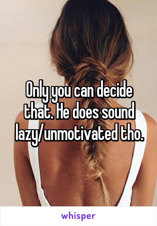 Only you can decide that. He does sound lazy/unmotivated tho.