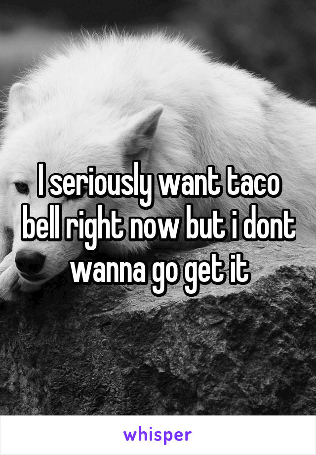 I seriously want taco bell right now but i dont wanna go get it