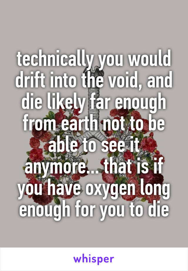 technically you would drift into the void, and die likely far enough from earth not to be able to see it anymore... that is if you have oxygen long enough for you to die