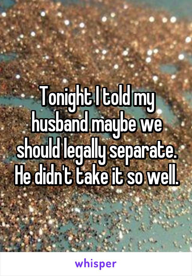 Tonight I told my husband maybe we should legally separate. He didn't take it so well.