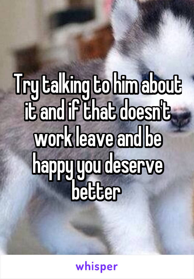 Try talking to him about it and if that doesn't work leave and be happy you deserve better 