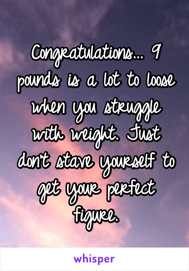 Congratulations... 9 pounds is a lot to loose when you struggle with weight. Just don't stave yourself to get your perfect figure.