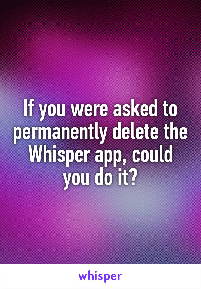 If you were asked to permanently delete the Whisper app, could you do it?
