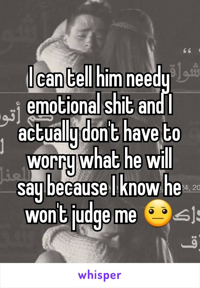 I can tell him needy emotional shit and I actually don't have to worry what he will say because I know he won't judge me 😐