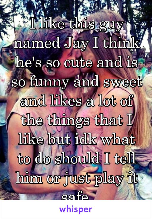 I like this guy named Jay I think he's so cute and is so funny and sweet and likes a lot of the things that I like but idk what to do should I tell him or just play it safe 