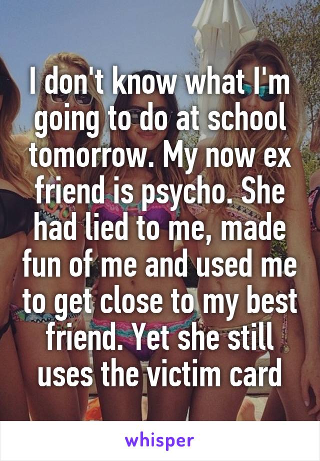 I don't know what I'm going to do at school tomorrow. My now ex friend is psycho. She had lied to me, made fun of me and used me to get close to my best friend. Yet she still uses the victim card