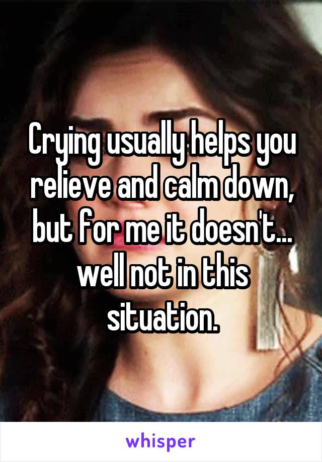 Crying usually helps you relieve and calm down, but for me it doesn't... well not in this situation.