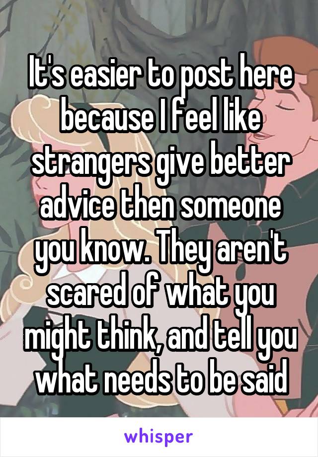It's easier to post here because I feel like strangers give better advice then someone you know. They aren't scared of what you might think, and tell you what needs to be said