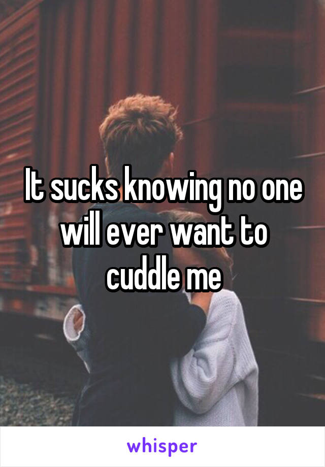 It sucks knowing no one will ever want to cuddle me