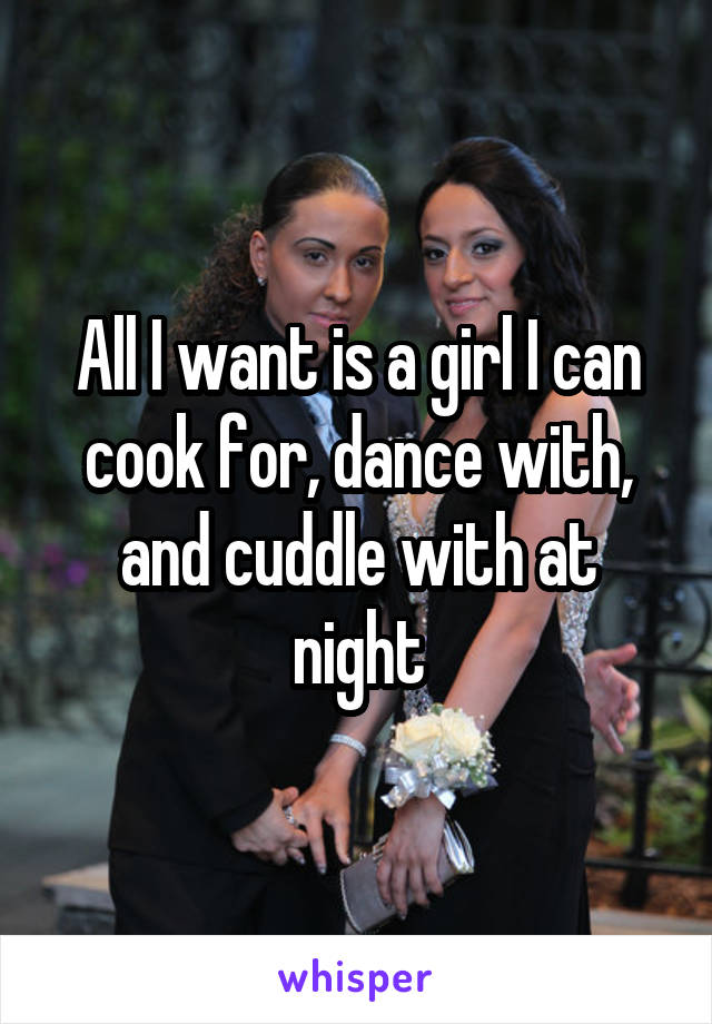 All I want is a girl I can cook for, dance with, and cuddle with at night