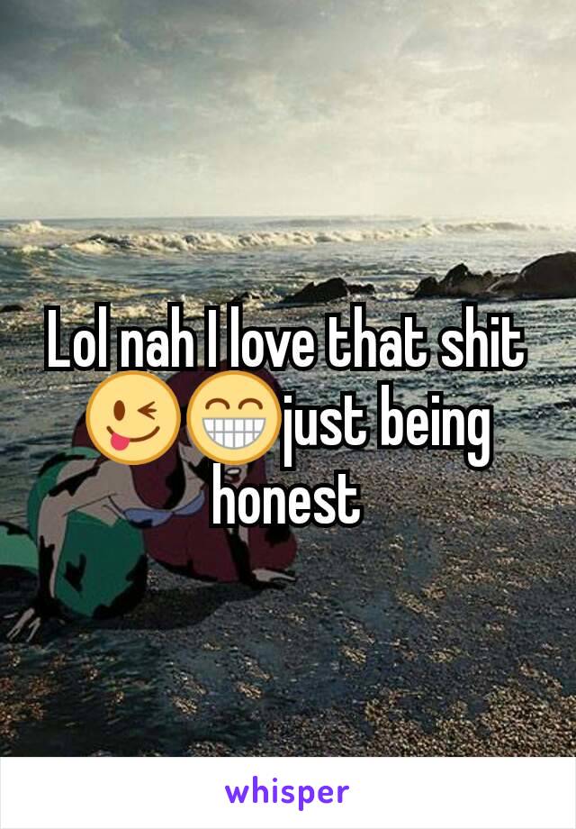 Lol nah I love that shit😜😁just being honest