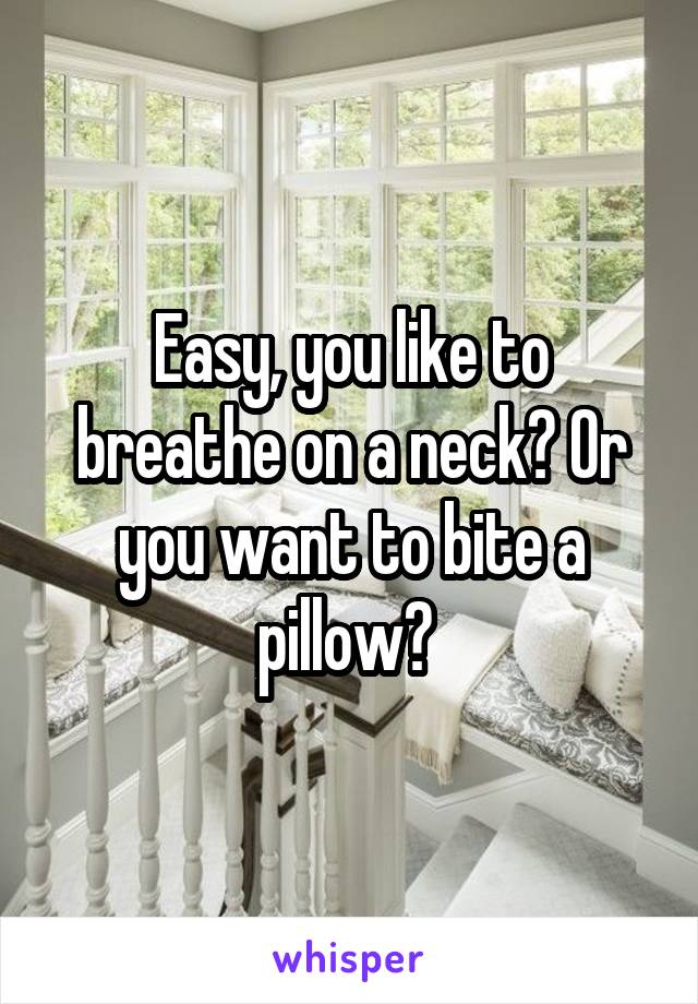 Easy, you like to breathe on a neck? Or you want to bite a pillow? 