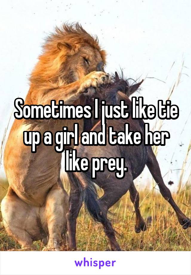 Sometimes I just like tie up a girl and take her like prey.