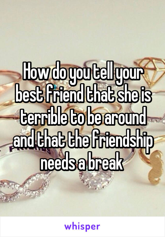 How do you tell your best friend that she is terrible to be around and that the friendship needs a break 