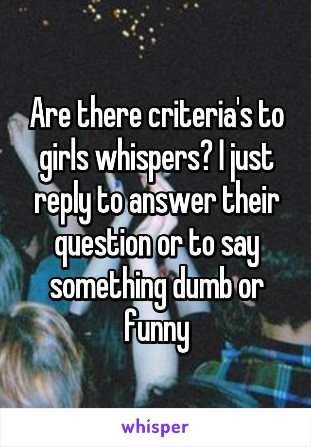 Are there criteria's to girls whispers? I just reply to answer their question or to say something dumb or funny