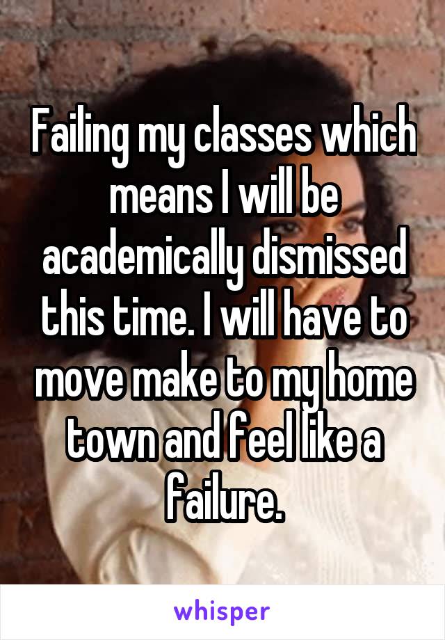 Failing my classes which means I will be academically dismissed this time. I will have to move make to my home town and feel like a failure.