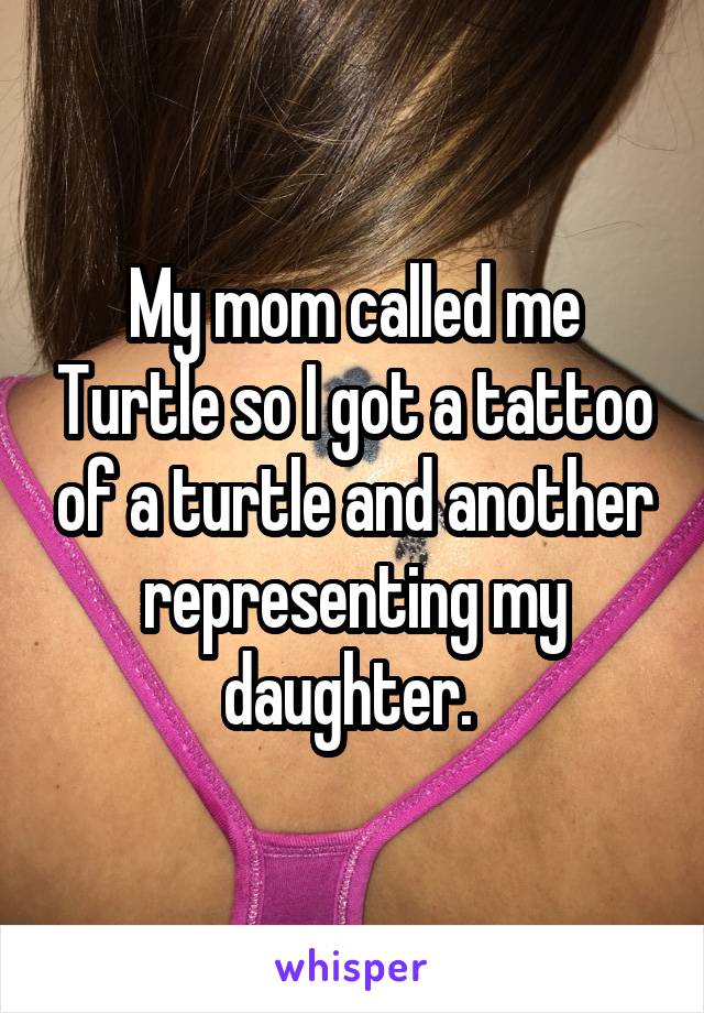 My mom called me Turtle so I got a tattoo of a turtle and another representing my daughter. 