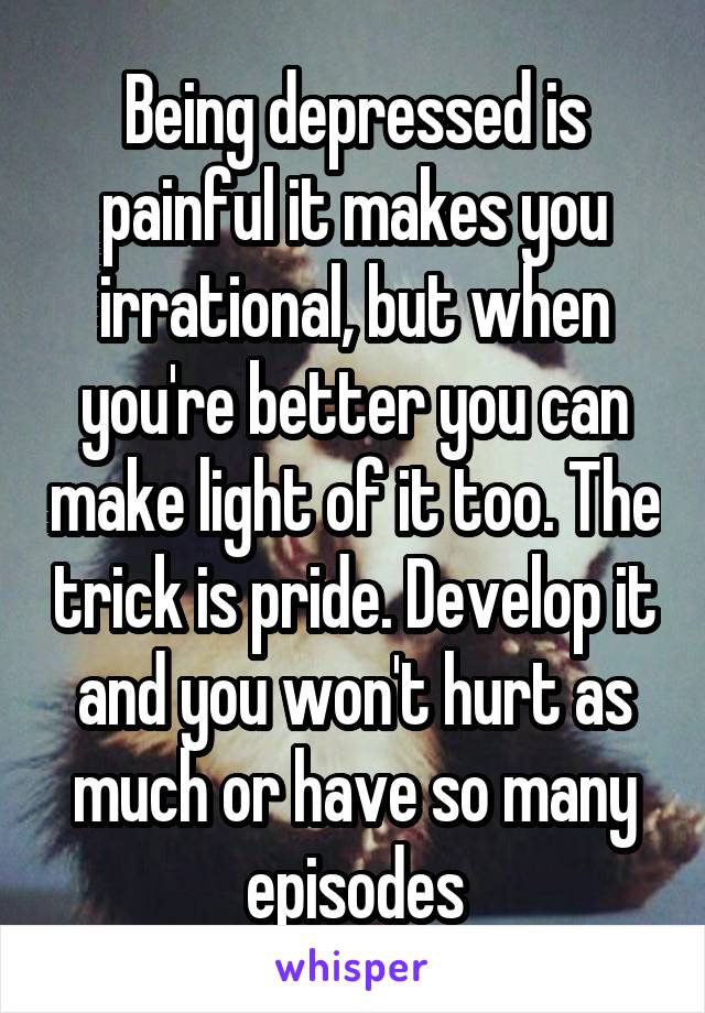 Being depressed is painful it makes you irrational, but when you're better you can make light of it too. The trick is pride. Develop it and you won't hurt as much or have so many episodes