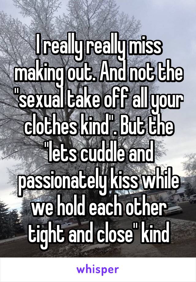 I really really miss making out. And not the "sexual take off all your clothes kind". But the "lets cuddle and passionately kiss while we hold each other tight and close" kind