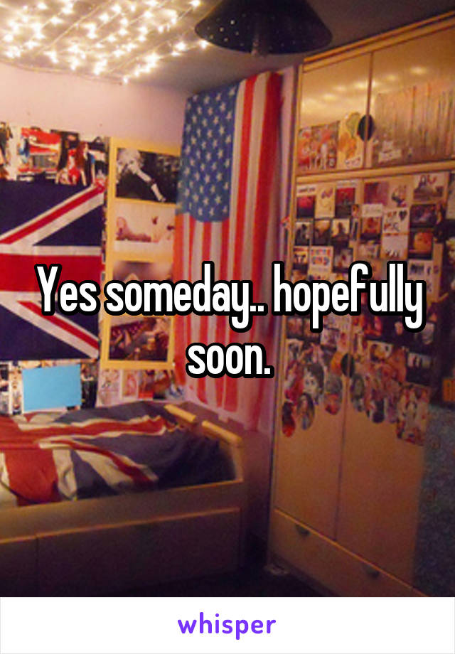 Yes someday.. hopefully soon.