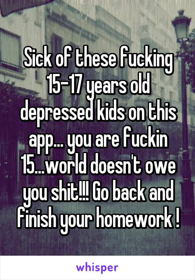Sick of these fucking 15-17 years old depressed kids on this app... you are fuckin 15...world doesn't owe you shit!!! Go back and finish your homework !