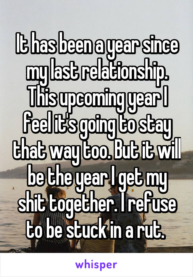 It has been a year since my last relationship. This upcoming year I feel it's going to stay that way too. But it will be the year I get my shit together. I refuse to be stuck in a rut. 
