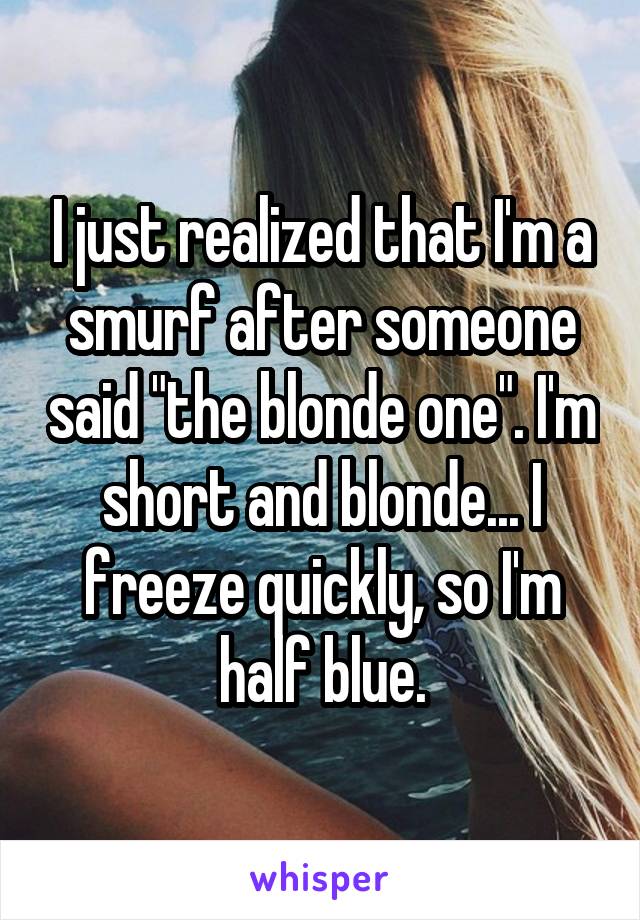 I just realized that I'm a smurf after someone said "the blonde one". I'm short and blonde... I freeze quickly, so I'm half blue.
