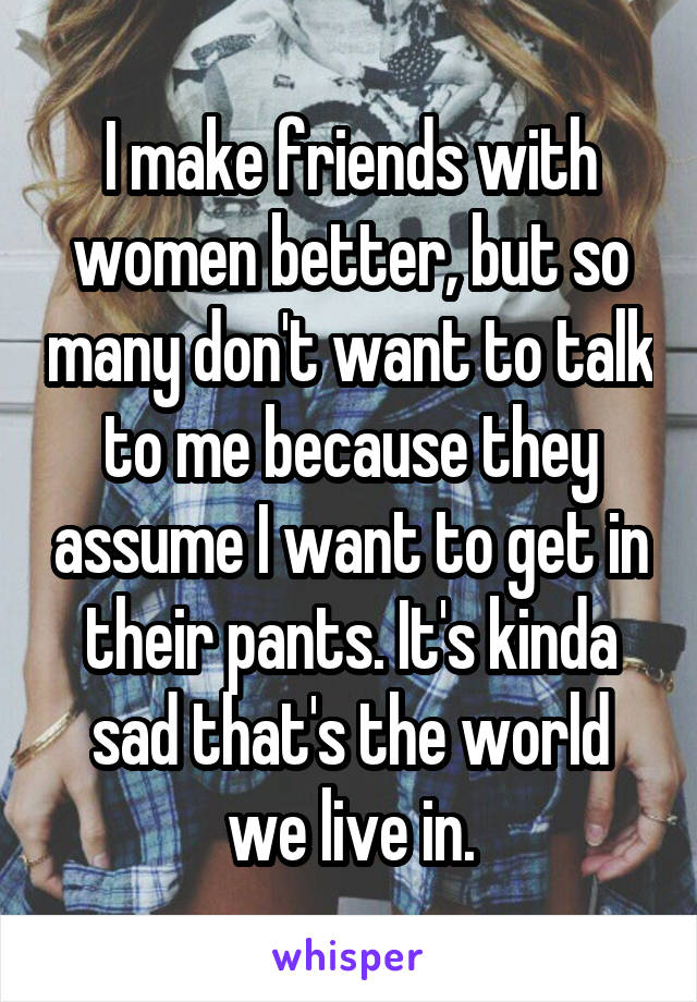 I make friends with women better, but so many don't want to talk to me because they assume I want to get in their pants. It's kinda sad that's the world we live in.