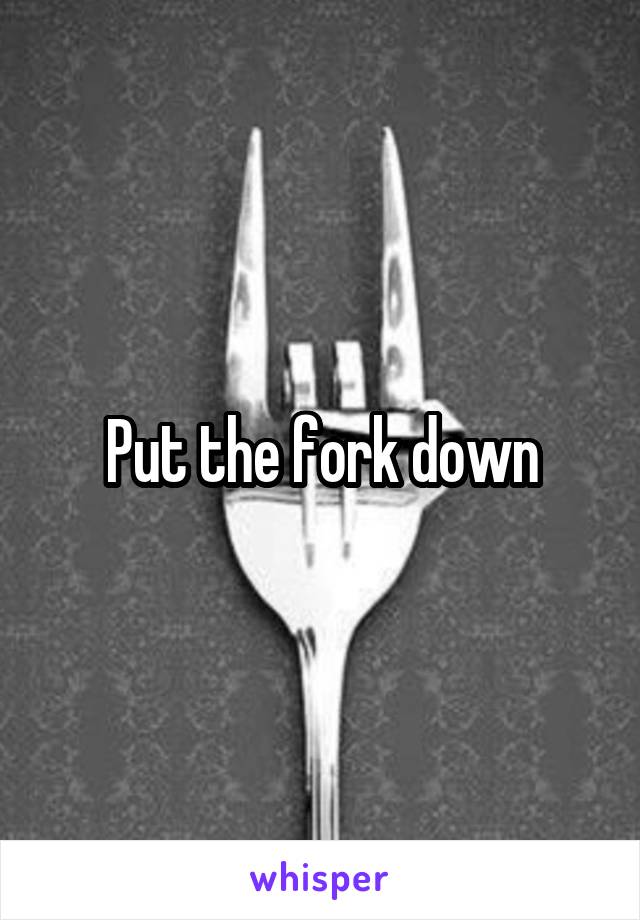 Put the fork down