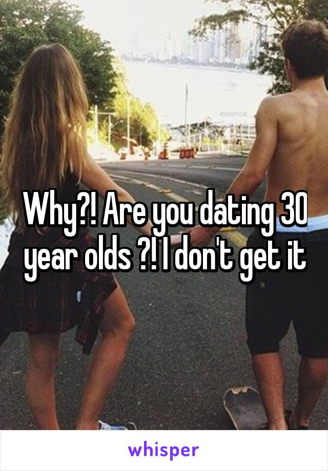 Why?! Are you dating 30 year olds ?! I don't get it