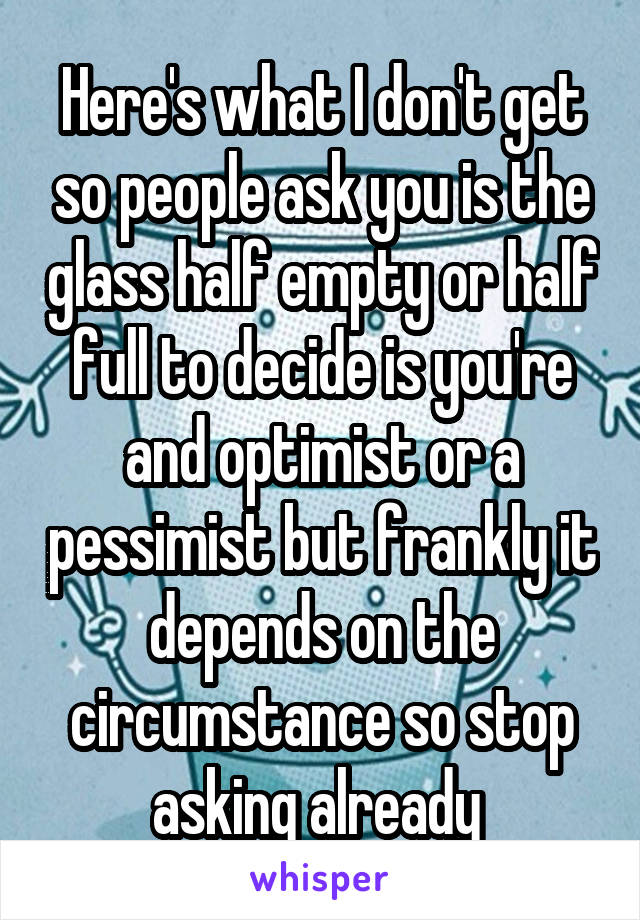 Here's what I don't get so people ask you is the glass half empty or half full to decide is you're and optimist or a pessimist but frankly it depends on the circumstance so stop asking already 