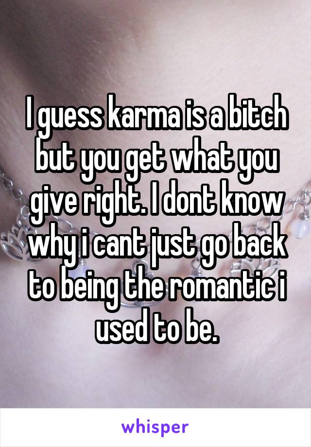 I guess karma is a bitch but you get what you give right. I dont know why i cant just go back to being the romantic i used to be.