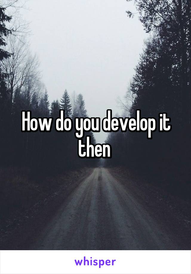 How do you develop it then 