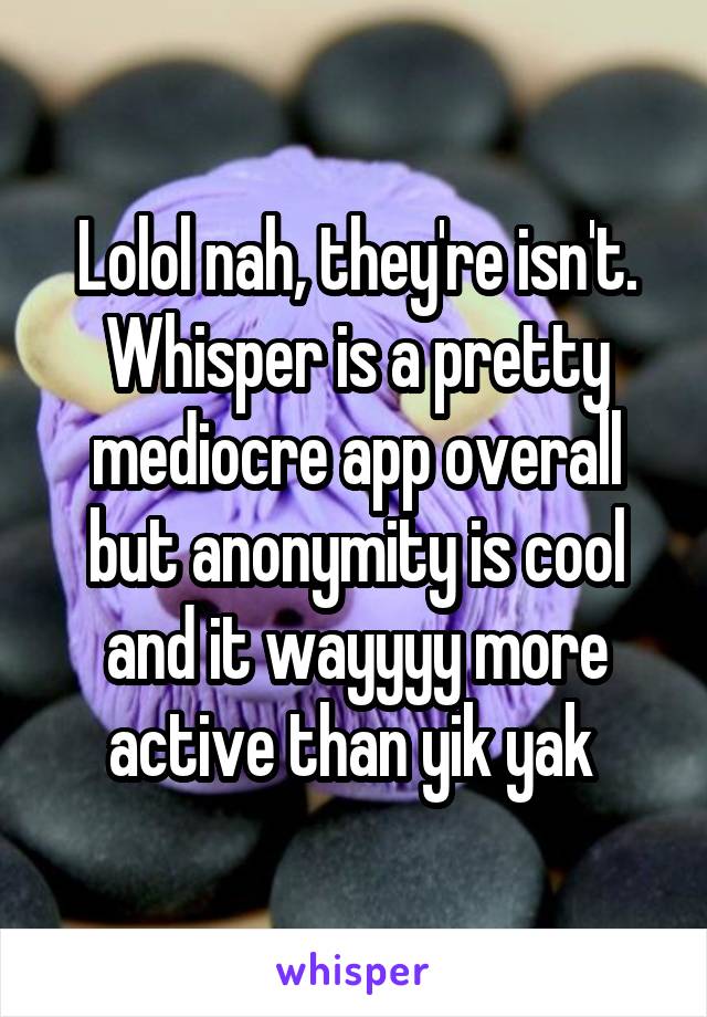 Lolol nah, they're isn't. Whisper is a pretty mediocre app overall but anonymity is cool and it wayyyy more active than yik yak 