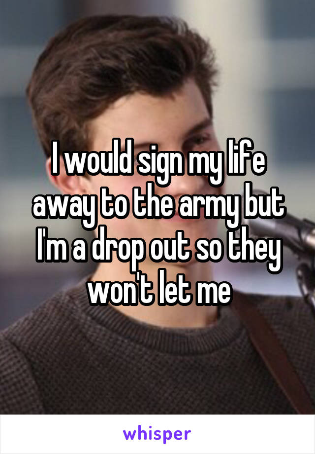 I would sign my life away to the army but I'm a drop out so they won't let me