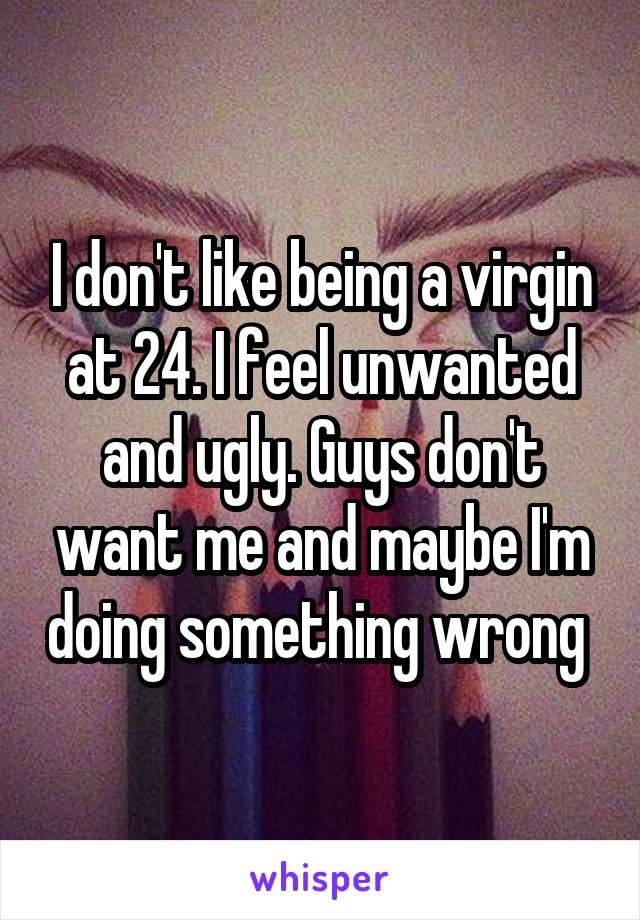 I don't like being a virgin at 24. I feel unwanted and ugly. Guys don't want me and maybe I'm doing something wrong 