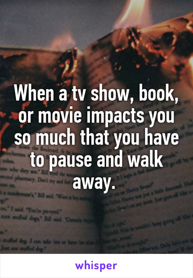When a tv show, book, or movie impacts you so much that you have to pause and walk away. 