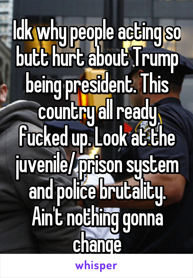 Idk why people acting so butt hurt about Trump being president. This country all ready fucked up. Look at the juvenile/ prison system and police brutality. Ain't nothing gonna change