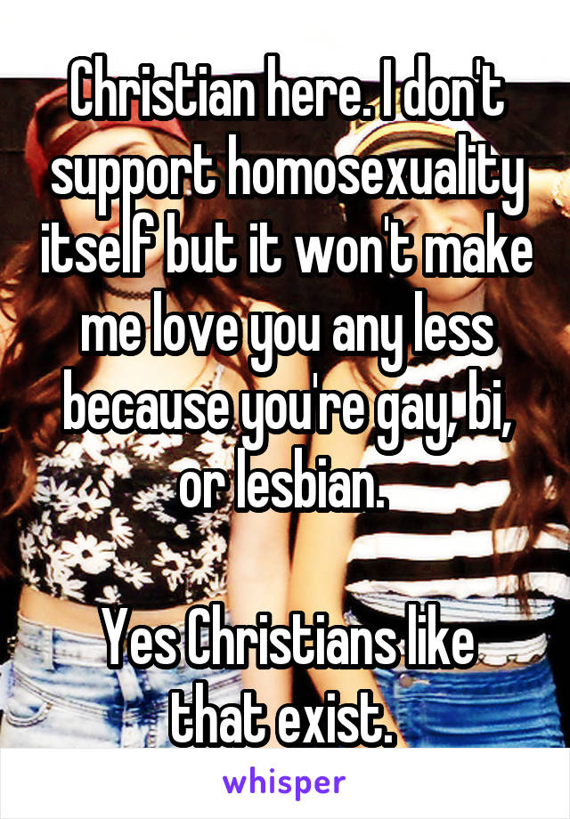 Christian here. I don't support homosexuality itself but it won't make me love you any less because you're gay, bi, or lesbian. 

Yes Christians like that exist. 