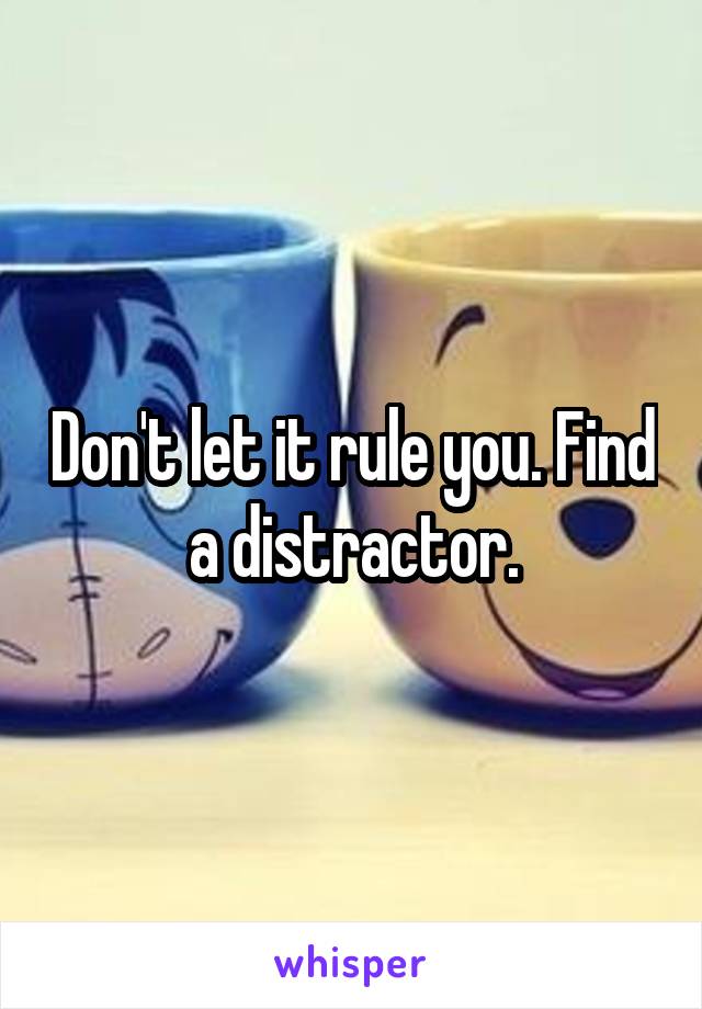 Don't let it rule you. Find a distractor.